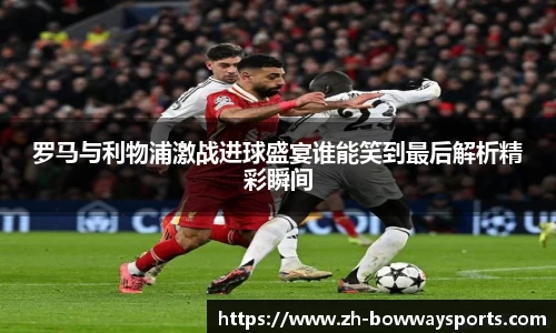 罗马与利物浦激战进球盛宴谁能笑到最后解析精彩瞬间