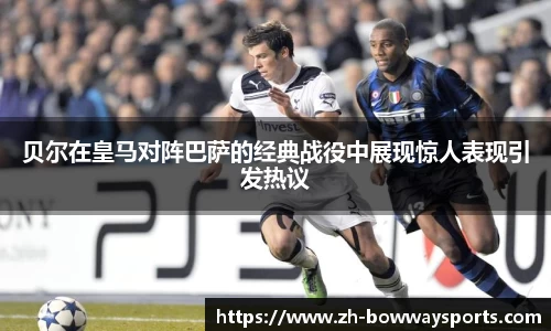 贝尔在皇马对阵巴萨的经典战役中展现惊人表现引发热议